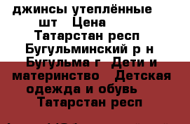 джинсы утеплённые - 2 шт › Цена ­ 500 - Татарстан респ., Бугульминский р-н, Бугульма г. Дети и материнство » Детская одежда и обувь   . Татарстан респ.